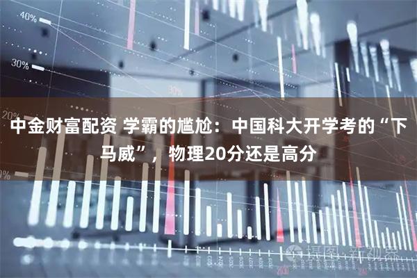 中金财富配资 学霸的尴尬：中国科大开学考的“下马威”，物理20分还是高分