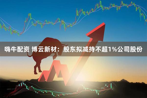 嗨牛配资 博云新材：股东拟减持不超1%公司股份