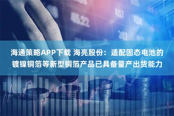 海通策略APP下载 海亮股份：适配固态电池的镀镍铜箔等新型铜箔产品已具备量产出货能力