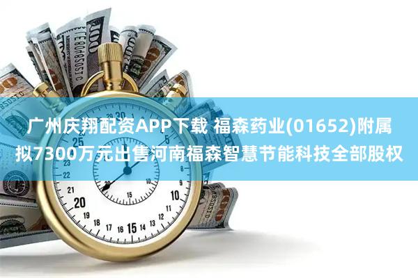 广州庆翔配资APP下载 福森药业(01652)附属拟7300万元出售河南福森智慧节能科技全部股权