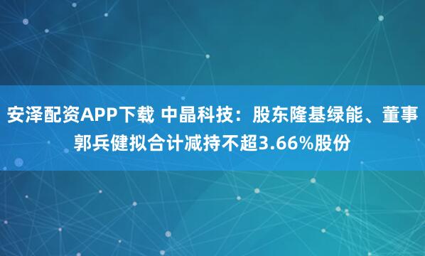 安泽配资APP下载 中晶科技：股东隆基绿能、董事郭兵健拟合计减持不超3.66%股份