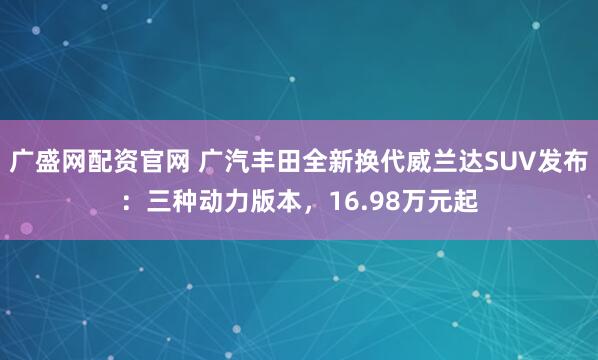 广盛网配资官网 广汽丰田全新换代威兰达SUV发布：三种动力版本，16.98万元起