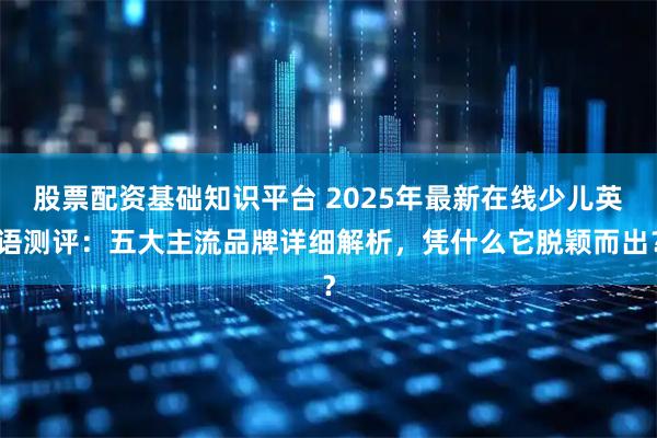 股票配资基础知识平台 2025年最新在线少儿英语测评：五大主流品牌详细解析，凭什么它脱颖而出？