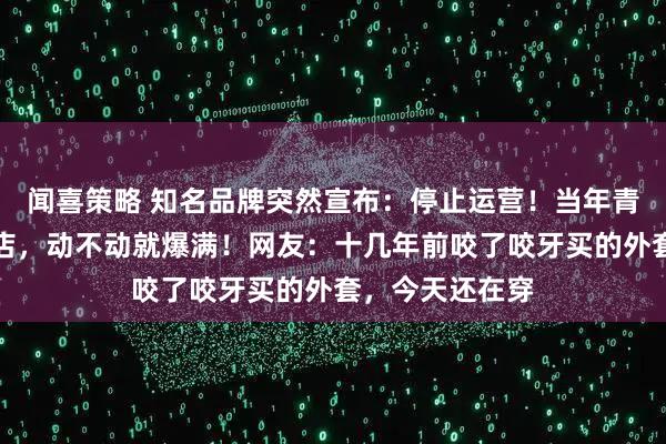 闻喜策略 知名品牌突然宣布：停止运营！当年青岛中山路那家店，动不动就爆满！网友：十几年前咬了咬牙买的外套，今天还在穿