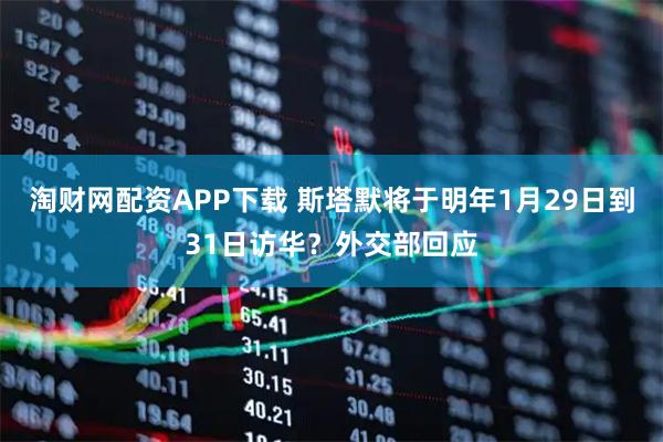 淘财网配资APP下载 斯塔默将于明年1月29日到31日访华？外交部回应