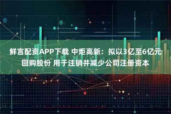鲜言配资APP下载 中炬高新：拟以3亿至6亿元回购股份 用于注销并减少公司注册资本