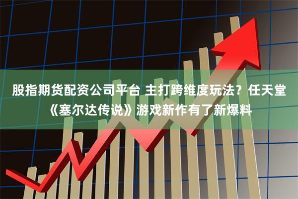 股指期货配资公司平台 主打跨维度玩法？任天堂《塞尔达传说》游戏新作有了新爆料