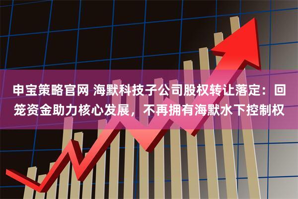申宝策略官网 海默科技子公司股权转让落定：回笼资金助力核心发展，不再拥有海默水下控制权