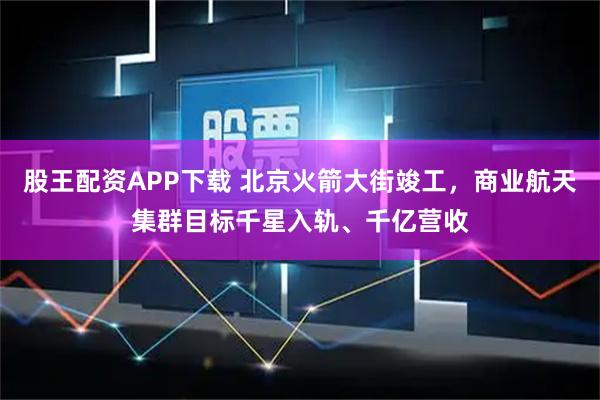 股王配资APP下载 北京火箭大街竣工，商业航天集群目标千星入轨、千亿营收