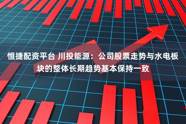 恒捷配资平台 川投能源：公司股票走势与水电板块的整体长期趋势基本保持一致