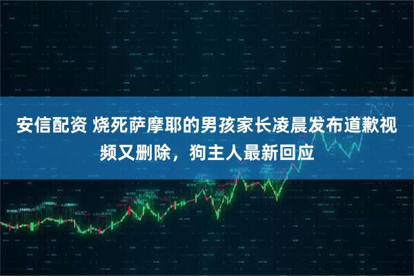 安信配资 烧死萨摩耶的男孩家长凌晨发布道歉视频又删除，狗主人最新回应