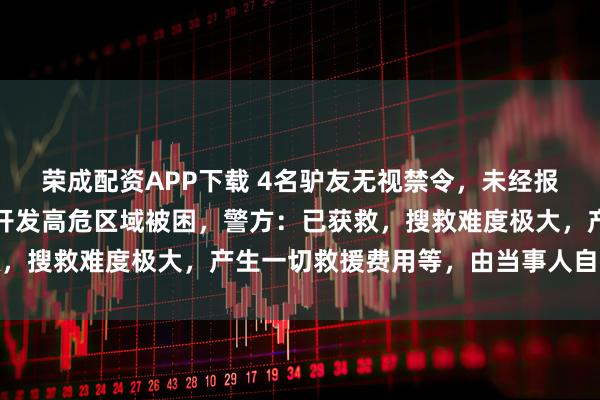 荣成配资APP下载 4名驴友无视禁令，未经报备擅入云南雨崩神湖未开发高危区域被困，警方：已获救，搜救难度极大，产生一切救援费用等，由当事人自行承担