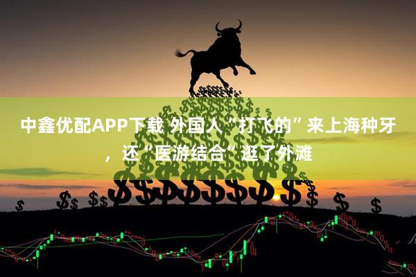 中鑫优配APP下载 外国人“打飞的”来上海种牙，还“医游结合”逛了外滩
