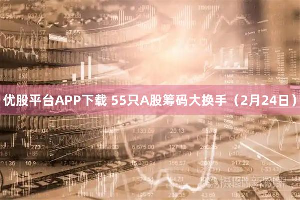 优股平台APP下载 55只A股筹码大换手（2月24日）
