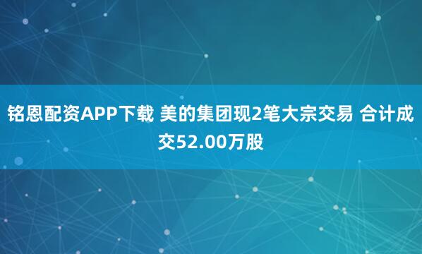 铭恩配资APP下载 美的集团现2笔大宗交易 合计成交52.00万股