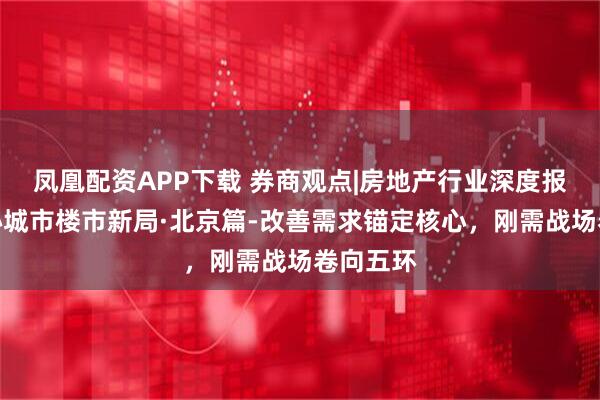 凤凰配资APP下载 券商观点|房地产行业深度报告：核心城市楼市新局·北京篇-改善需求锚定核心，刚需战场卷向五环