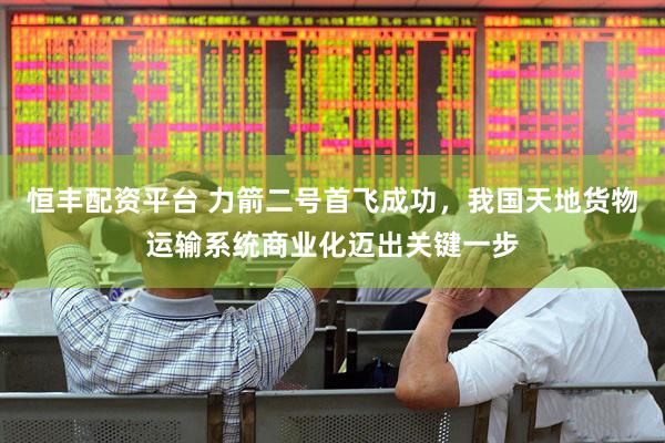 恒丰配资平台 力箭二号首飞成功，我国天地货物运输系统商业化迈出关键一步