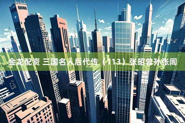 金龙配资 三国名人后代传（113）张昭曾孙张闿