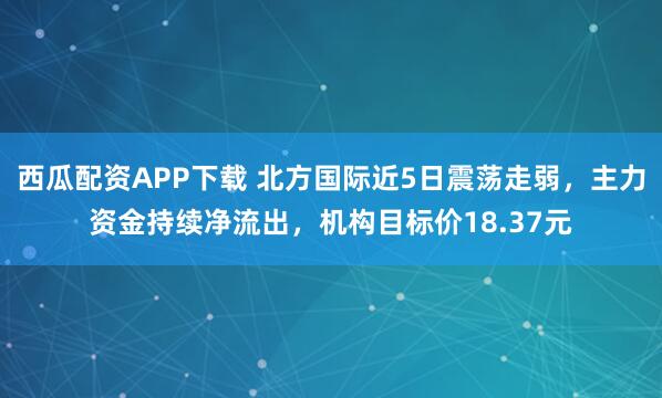 西瓜配资APP下载 北方国际近5日震荡走弱，主力资金持续净流出，机构目标价18.37元