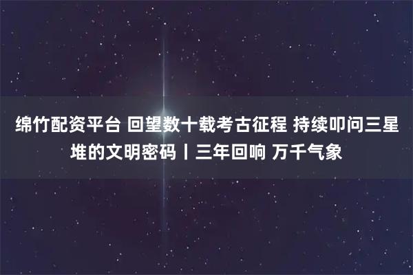 绵竹配资平台 回望数十载考古征程 持续叩问三星堆的文明密码丨三年回响 万千气象