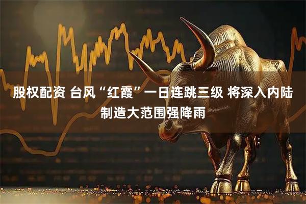 股权配资 台风“红霞”一日连跳三级 将深入内陆制造大范围强降雨