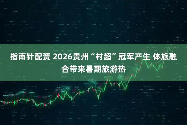 指南针配资 2026贵州“村超”冠军产生 体旅融合带来暑期旅游热
