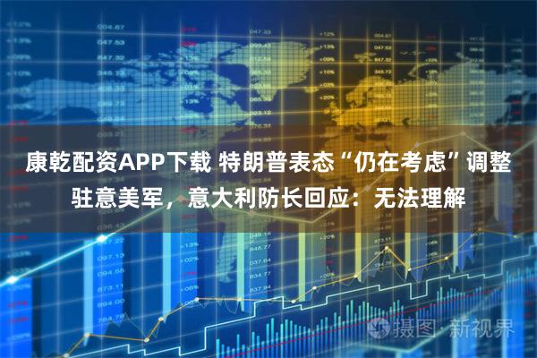 康乾配资APP下载 特朗普表态“仍在考虑”调整驻意美军，意大利防长回应：无法理解