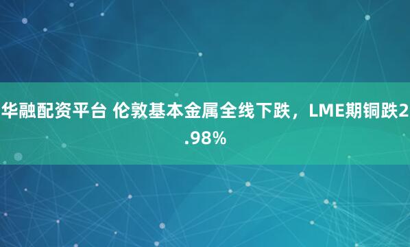 华融配资平台 伦敦基本金属全线下跌，LME期铜跌2.98%
